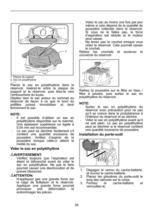 Page 25
25 
1
2
  
015542 Placez le sac en polyéthylène dans le 
réservoir. Insérez-le entre la plaque de 
support et le réservoir, puis tirez-le vers 
l’embouchure du tuyau. 
Dépliez bien le sac autour du sommet du 
réservoir de façon à ce que le bord du 
préfiltre puisse immobiliser et tenir 
fermement le sac. 
 
NOTE: • Il est possible d’utiliser un sac en 
polyéthylène disponible sur le marché. 
Une épaisseur supérieure ou égale à 
0,04 mm est recommandée. 
• Le sac peut se déchirer facilement s’il...