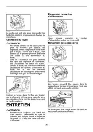 Page 26
26 
  015538 Le porte-outil est utile pour transporter les 
batteries, cordons prolongateurs, tuyaux ou 
manchons. 
Connexion du tuyau  
ATTENTION: • Ne forcez jamais sur le tuyau pour le 
plier, ne marchez pas dessus. Ne 
déplacez jamais l’aspirateur en le tirant 
par le tuyau. Forcer sur le tuyau, tirer 
dessus ou le piétiner peuvent entraîner 
une casse ou une déformation du 
tuyau. 
• Lors de l’aspiration de gros déchets 
tels que des copeaux de raboteuse, 
des poussières de béton ou autres,...