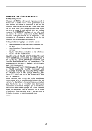 Page 28
28 
GARANTIE LIMITÉE D’UN AN MAKITA
Politique de garantie
Chaque outil Makita est inspecté rigoureusement et 
testé avant sa sortie d’usine. Nous garantissons qu’il 
sera exempt de défaut de fabrication et de vice de 
matériau pour une période d’UN AN à partir de la date 
de son achat initial. Si un problème quelconque devait 
survenir au cours de cette période d’un an, veuillez 
retourner l’outil COMPLET, port payé, à une usine ou à 
un centre de service après-vente Makita. Makita 
réparera l’outil...