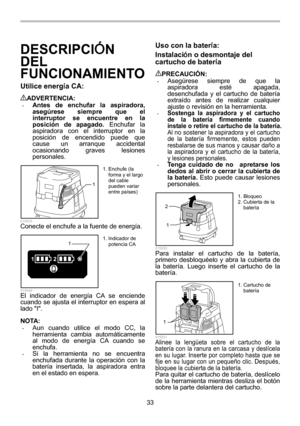 Page 33
33 
DESCRIPCIÓN 
DEL 
FUNCIONAMIENTO 
Utilice energ ía CA:  
ADVERTENCIA: • Antes de enchufar la aspiradora, 
asegúrese siempre que el 
interruptor se encuentre en la 
posición de apagado.  Enchufar la 
aspiradora con el interruptor en la 
posición de encendido puede que 
cause un arranque accidental 
ocasionando graves lesiones 
personales. 
1
  015533 Conecte el enchufe a la fuente de energía. 
12
1
  015549 El indicador de energía CA se enciende 
cuando se ajusta el interruptor en espera al 
lado I....