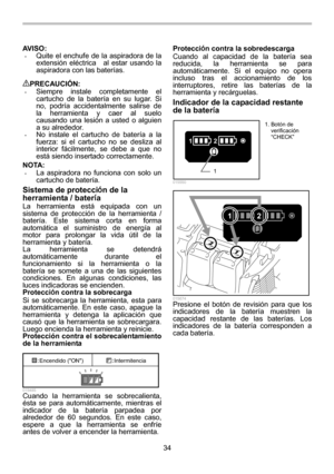 Page 34
34 
AVISO: 
• Quite el enchufe de la aspiradora de la 
extensión eléctrica    al estar usando la 
aspiradora con las baterías. 
 
PRECAUCIÓN: • Siempre instale completamente el 
cartucho de la batería en su lugar. Si 
no, podría accidentalmente salirse de 
la herramienta y caer al suelo 
causando una lesión a usted o alguien 
a su alrededor. 
• No instale el cartucho de batería a la 
fuerza: si el cartucho no se desliza al 
interior fácilmente, se debe a que no 
está siendo insertado correctamente....