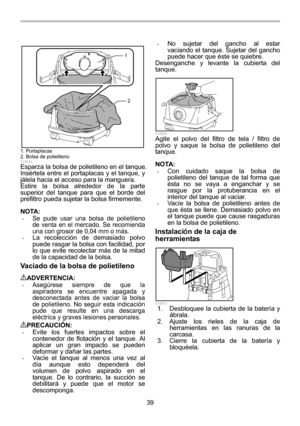 Page 39
39 
1
2
  
015542 Esparza la bolsa de polietileno en el tanque. 
Insértela entre el portaplacas y el tanque, y 
jálela hacia el acceso para la manguera. 
Estire la bolsa alrededor de la parte 
superior del tanque para que el borde del 
prefiltro pueda sujetar la bolsa firmemente. 
 
NOTA: • Se pude usar una bolsa de polietileno 
de venta en el mercado. Se recomienda 
una con grosor de 0,04 mm o más. 
• La recolección de demasiado polvo 
puede rasgar la bolsa con facilidad, por 
lo que evite recolectar...