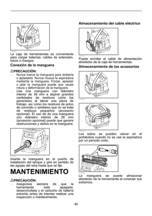 Page 40
40 
  015538 La caja de herramientas es conveniente 
para cargar baterías, cables de extensión, 
tubos o mangos. 
Conexión de la manguera  
PRECAUCIÓN: • Nunca fuerce la manguera para doblarla 
o aplastarla. Nunca mueva la aspiradora 
mediante la manguera. Forzar, aplastar 
o jalar la manguera puede que cause 
rotura y deformación de la manguera. 
• Use una manguera con diámetro 
interior de 38 mm a aspirar grandes 
cantidades de residuos como los 
generados al labrar una pieza de 
trabajo, así como los...