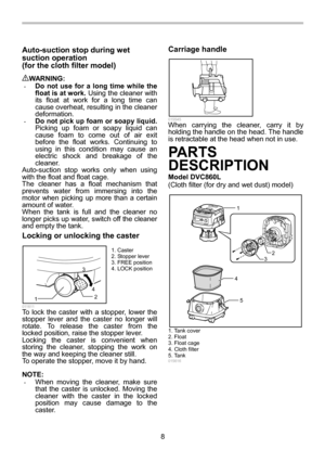 Page 8
8 
Auto-suction stop during wet 
suction operation   
(for the cloth filter model) 
 
WARNING: • Do not use for a long time while the 
float is at work. Using the cleaner with 
its float at work for a long time can 
cause overheat, resulting in the cleaner 
deformation. 
• Do not pick up foam or soapy liquid.  
Picking up foam or soapy liquid can 
cause foam to come out of air exit 
before the float works. Continuing to 
using in this condition may cause an 
electric shock and breakage of the 
cleaner....