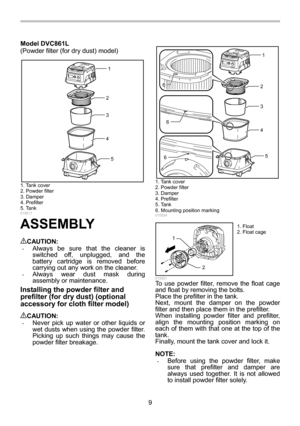 Page 9
9 
Model DVC861L 
(Powder filter (for dry dust) model) 
1
2
3
4
5
 
 
015617 
ASSEMBLY  
CAUTION: • Always be sure that the cleaner is 
switched off, unplugged, and the 
battery cartridge is removed before 
carrying out any work on the cleaner. 
• Always wear dust mask during 
assembly or maintenance. 
Installing the powder filter and 
prefilter (for dry dust) (optional 
accessory for cloth filter model) 
 
CAUTION: • Never pick up water or other liquids or 
wet dusts when using the powder filter....