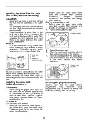 Page 10
10 
Installing the water filter (for cloth 
filter model) (optional accessory) 
 
CAUTION: • Never pick up water or wet dust without 
the float and the cloth filter or the water 
filter. 
• For picking up wet dust, make sure that 
the float cage and the float are installed 
on the cleaner. 
• When installing the water filter on the 
tank, set it tight at the opening of the 
tank so that the hook  of the water filter 
engages the tank opening firmly and 
there is no space between the water 
filter and...