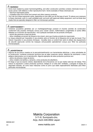 Page 16
Makita	Corporation
-11-8,	Sumiyoshi-cho,
Anjo,	 Aichi	6-850	Japan
www.makita.com
88509-91
IDE
 WARNING!
Some	 dust	created	 by	power	 hammering/drilling,	 and	other	 construction	 activities	contains	chemicals	 known	to	
cause	cancer,	birth	defects	or	other	reproductive	harm.	Some	examples	of	these	chemicals	are: lead	from	lead-based	paints,
crystalline	silica	from	bricks	and	cement	and	other	masonry	products.
Your	 risk	from	 these	 exposures	 varies,	depending	 on	how...