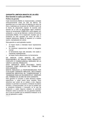 Page 19
19 
GARANTÍA LIMITADA MAKITA DE UN AÑO
Ésta Garantía no aplica para México
Política de garantía
Cada herramienta Makita es inspeccionada y probada 
exhaustivamente antes de salir de fábrica. Se 
garantiza que va a estar libre de defectos de mano de 
obra y materiales por el periodo de UN AÑO a partir de 
la fecha de adquisición original. Si durante este 
periodo de un año se desarrollase algún problema, 
retorne la herramienta COMPLETA, porte pagado con 
antelación, a una de las fábricas o centros de...