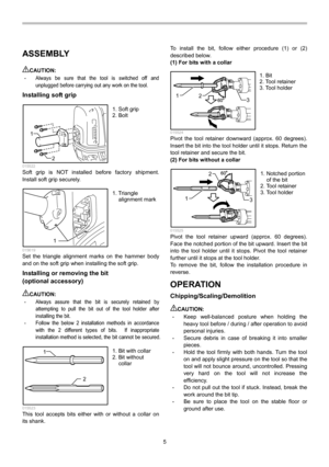 Page 5
5 
ASSEMBLY  
CAUTION: • Always be sure that the tool is switched off and 
unplugged before carrying out any work on the tool. 
Installing soft grip 
12
  015522 Soft grip is NOT installed before factory shipment.  
Install soft grip securely. 
1  015619 Set the triangle alignment marks on the hammer body 
and on the soft grip when installing the soft grip. 
Installing or removing the bit   
(optional accessory) 
 
CAUTION: • Always assure that the bit is securely retained by 
attempting to pull the bit...