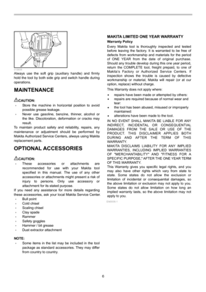 Page 6
6 
  015606 Always use the soft grip (auxiliary handle) and firmly 
hold the tool by both side grip and switch handle during 
operations. 
MAINTENANCE  
CAUTION: • Store the machine in horizontal position to avoid 
possible grease leakage. 
• Never use gasoline, benzine, thinner, alcohol or 
the like. Discoloration, deformation or cracks may 
result. 
To maintain product safety and reliability, repairs, any 
maintenance or adjustment should be performed by 
Makita Authorized Service Centers, always...