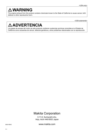 Page 20Makita Corporation
3-11-8, Sumiyoshi-cho,
Anjo, Aichi 446-8502 Japan
885041B942 www.makita.com
ALA

 WARNING
The engine exhaust from this product contains chemicals known to the Sta\
te of California to cause cancer, birth 
defects or other reproductive harm.

 ADVERTENCIA
Los gases de escape del motor de este producto contienen sustancias quí\
micas conocidas en el Estado de 
California como causantes de cáncer, defectos genéticos y otros problemas relacionados con la reproducci\
ón. 