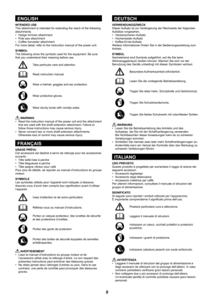 Page 22
ENGLISH
INTENDED USE
This attachment is intended for extending the reach of the following 
attachments.
•	 Hedge	trimmer	attachment
•	 Pole	saw	attachment
•	 Coffee	harvester	attachment
For more detail, refer to the instruction manual of the power unit.
SYMBOL
The following show the symbols used for the equipment. Be sure 
that you understand their meaning before use.
Take particular care and attention.
Read instruction manual.
Wear a helmet, goggles and ear protection.
Wear	protective	gloves.
Wear...