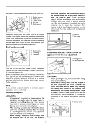 Page 11
11  
securely counterclockwise while pressing the shaft lock. 
1
2
3
4 5
  010560 Return the blade guard and center cover to its original 
position. Then tighten the hex bolt clockwise to secure the 
center cover. Release the handle from the raised position 
by pulling the stopper pin. Lower the handle to make sure 
that the blade guard moves properly. Make sure the shaft 
lock has released spindle before making cut. 
Dust bag (accessory) 
1
2
3
  011339 The use of the dust bag makes cutting operations...