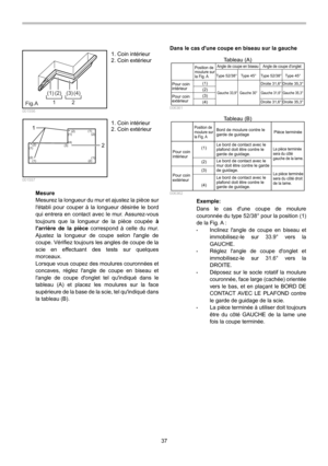 Page 37
37 
(1)(2)(3)(4)
12
Fig.A  001556 
2(1) (2)
(1)
(2)
(2)(1)
(2)
(1)
(1) (2)
(3) (4)
1
  001557  
Mesure 
Mesurez la longueur du mur et ajustez la pièce sur 
létabli pour couper à la longueur désirée le bord 
qui entrera en contact avec le mur. Assurez-vous 
toujours que la longueur de la pièce coupée 
à 
larrière de la pièce correspond à celle du mur. 
Ajustez la longueur de coupe selon langle de 
coupe. Vérifiez toujours les angles de coupe de la 
scie en effectuant des tests sur quelques 
morceaux....