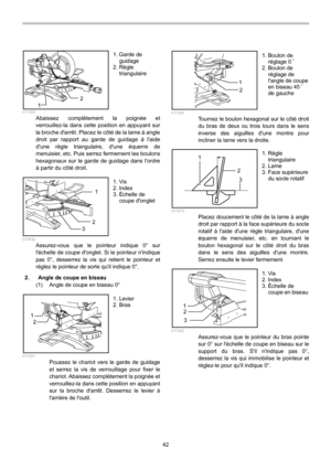 Page 42
42 
12  011350 Abaissez complètement la poignée et 
verrouillez-la dans cette position en appuyant sur 
la broche darrêt. Placez le côté de la lame à angle 
droit par rapport au garde de guidage à laide 
dune règle triangulaire, dune équerre de 
menuisier, etc. Puis serrez fermement les boulons 
hexagonaux sur le garde de guidage dans lordre 
à partir du côté droit. 
1
2
3
  010432 Assurez-vous que le pointeur indique 0° sur 
léchelle de coupe donglet. Si le pointeur nindique 
pas 0°, desserrez la vis...