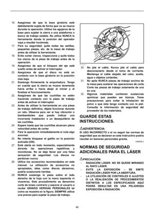 Page 48
48 
16. 
Asegúrese de que la base giratoria esté 
debidamente sujeta de forma que no se mueva 
durante la operación. Utilice los agujeros de la 
base para sujetar la sierra a una plataforma o 
banco de trabajo estable. No utilice NUNCA la 
herramienta donde la posición del operador 
vaya a resultar incómoda. 
17. 
Para su seguridad, quite todas las astillas, 
pequeñas piezas, etc. de  la mesa de trabajo 
antes de utilizar la herramienta. 
18.  Evite cortar clavos. Inspeccione y quite todos 
los clavos...