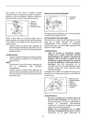 Page 52
52 
Para inclinar el carro hacia la derecha, inclínelo 
levemente hacia la izquierda tras aflojar la palanca y 
presione el botón de liberación. Mientras mantiene el 
botón presionado, incline el carro hacia la derecha. 
1
2
3
  011353 Incline el disco hasta que el puntero señale hacia el 
ángulo deseado en la escala de bisel. Apriete la palanca 
en el sentido de las agujas del reloj firmemente para 
sujetar el brazo. 
• Cuando cambie los ángulos bisel, asegúrese de 
posicionar adecuadamente los paneles...