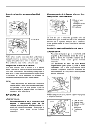 Page 54
54 
Cambio de las pilas secas para la unidad 
láser 
  010399 
1  010259 Retire la tapa para las pilas secas de la unidad láser al 
deslizarla mientras la presiona. Saque las pilas secas 
viejas y coloque las nuevas como se muestra en la figura. 
Tras cambiar las pilas, vuelva a colocar la tapa. 
Limpieza de la lente de la luz láser Si la lente de la luz láser se ensucia, o si se adhiere 
serrín a ella de tal forma que impida ver fácilmente la 
línea láser, desconecte la herramienta y quite y limpie la...