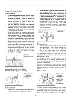 Page 56
56 
Aseguramiento de la pieza  
ADVERTENCIA: • Es extremadamente importante siempre fijar la 
pieza de trabajo correctamente con el tipo 
apropiado de prensa o topes de moldura de 
corona.  No hacer esto puede causar graves 
lesiones personales, así como en daños a la 
herramienta y/o pieza de trabajo. 
• Tras una operación de corte, no levante el 
disco hasta que este se haya detenido por 
completo.  Levantar el disco que aún se encuentra 
girando puede causar graves lesiones personales 
y daños a la...