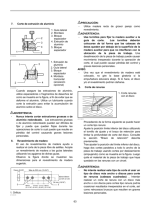Page 63
63 
7.  Corte de extrusión de aluminio 
1
2
3
4
5  010404 
1
2 3
4
  010469 Cuando asegure las extrusiones de aluminio, 
utilice espaciadores o fragmentos de desechos tal 
como se muestra en la figura, a fin de evitar que se 
deforme el aluminio. Utilice un lubricante cuando 
corte la extrusión para evitar la acumulación de 
aluminio sobre el disco. 
 
ADVERTENCIA: • Nunca intente cortar extrusiones gruesas o de 
aluminio redondeado.    Las extrusiones gruesas 
o de aluminio redondeado pueden ser...