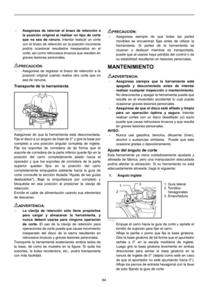 Page 64
64 
• Asegúrese de retornar el brazo de retención a 
la posición original al realizar un tipo de corte 
que no sea 
de ranura. Intentar realizar un corte 
con el brazo de retención en la posición incorrecta 
podría ocasionar resultados inesperados en el 
corte, así como retrocesos bruscos que resulten en 
graves lesiones personales. 
 
PRECAUCIÓN: • Asegúrese de regresar el brazo de retención a la 
posición original cuando realice otro corte que no 
sea de ranuras. 
Transporte de la herramienta...