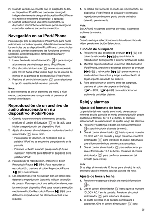 Page 2525 2) Cuando la radio se conecta con el adaptador de CA, 
su dispositivo iPod/iPhone puede ser recargado 
independientemente de que el dispositivo iPod/iPhone 
o la radio se encuentre encendido o apagado.
3) Cuando la batería se usa como suministro, su 
dispositivo iPod/iPhone solamente podrá recargarse 
cuando lar radio se encuentre encendida.
Navegación en su iPod/iPhone
Para navegar por su dispositivo iPod/iPhone para hacer 
selecciones o cambiar ajustes, deberá hacerlo mediante 
los controles de su...