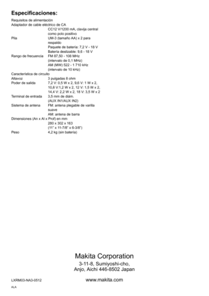 Page 2828
Makita Corporation
3-11-8, Sumiyoshi-cho,
Anjo, Aichi 446-8502 Japan
LXRM03-NA3-0512www.makita.com
Especificaciones:
Requisitos de alimentación
Adaptador de cable eléctrico de CA
CC12 V/1200 mA, clavija central 
como polo positivo
Pila UM-3 (tamaño AA) x 2 para 
respaldo
Paquete de batería: 7,2 V - 18 V
Batería deslizable: 9,6 - 18 V
Rango de frecuencia FM 87,50 - 108 MHz
(intervalo de 0,1 MHz)
AM (MW) 522 - 1 710 kHz
(intervalo de 10 kHz)
Característica de circuito
Altavoz 3 pulgadas 8 ohm
Poder de...