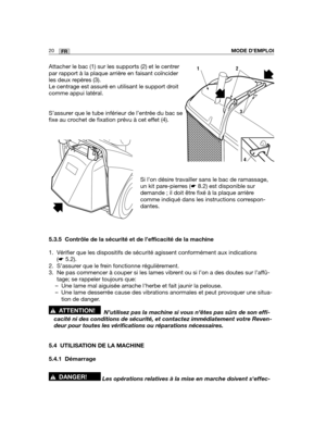 Page 6420FRMODE D’EMPLOI
Attacher le bac (1) sur les supports (2) et le centrer
par rapport à la plaque arrière en faisant coïncider
les deux repères (3).
Le centrage est assuré en utilisant le support droit
comme appui latéral.
S’assurer que le tube inférieur de l’entrée du bac se
fixe au crochet de fixation prévu à cet effet (4).
Si l’on désire travailler sans le bac de ramassage,
un kit pare-pierres (☛8.2) est disponible sur
demande ; il doit être fixé à la plaque arrière
comme indiqué dans les instructions...