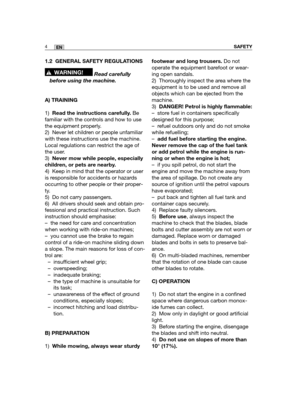 Page 901.2 GENERAL SAFETY REGULATIONS
Read carefully
before using the machine.
A) TRAINING
1)Read the instructions carefully.Be
familiar with the controls and how to use
the equipment properly.
2) Never let children or people unfamiliar
with these instructions use the machine.
Local regulations can restrict the age of
the user.
3)Never mow while people, especially
children, or pets are nearby.
4) Keep in mind that the operator or user
is responsible for accidents or hazards
occurring to other people or their...