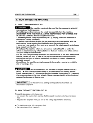 Page 103HOW TO USE THE MACHINE17EN
5.1 SAFETY RECOMMENDATIONS
The machine must only be used for the purpose for which it
was designed (cutting grass). 
Do not tamper with or remove the safety devices fitted on the machine.
REMEMBER THAT THE USER IS ALWAYS RESPONSIBLE FOR DAMAGE AND
INJURY TO OTHERS. Before using the machine:
– read the general safety regulations ( ☛ 1.2), paying particular attention to
driving and cutting on slopes;
– carefully read the instructions for use, make sure you are familiar with the...