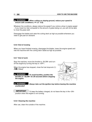 Page 11024ENHOW TO USE THE MACHINE
When cutting on sloping ground, reduce your speed to
ensure safe conditions ( ☛ 1.2 - 5.5).
Whatever the conditions, always reduce the speed if you notice a drop in engine speed
– if you travel too fast compared to the amount of grass being cut, you will not be able
to mow the grass well.
Disengage the blades and raise the cutting deck as high as possible whenever you
need to get past an obstacle.
5.4.6 End of mowing
When you have finished mowing, disengage the blades, lower...