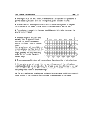 Page 11529ENHOW TO USE THE MACHINE
4.The engine must run at full speed, both to ensure a sharp cut of the grass and to
get the necessary thrust to push the cuttings through the collector channel.
5.The frequency of mowing should be in relation to the rate of growth of the grass.
The grass should not be left to grow too much between one cut and the next.
6.During hot and dry periods, the grass should be cut a little higher to prevent the
ground from drying out.
7.The best height of the grass on a
well-kept lawn...