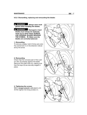 Page 12337ENMAINTENANCE
6.5.2 Dismantling, replacing and remounting the blades
Always wear work
gloves when handling the blades.
Damaged or bent
blades must always be replaced;
never try to repair them! ALWAYS
USE ORIGINAL BLADES BEARING
THE SYMBOL   ! Make sure the
blades are correctly balanced.
1. Dismantling
To remove a blade, hold it firmly and undo
the central bolt (1) in the direction indicat-
ed by the arrow.
2. Remounting
Check that the concave part of the cush-
ion disc (3) presses against the blade....