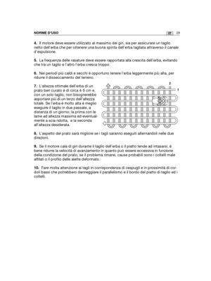 Page 15729ITNORME D’USO
4.Il motore deve essere utilizzato al massimo dei giri, sia per assicurare un taglio
netto dell’erba che per ottenere una buona spinta dell’erba tagliata attraverso il canale
d’espulsione.
5.La frequenza delle rasature deve essere rapportata alla crescita dell’erba, evitando
che tra un taglio e l’altro l’erba cresca troppo.
6.Nei periodi più caldi e secchi è opportuno tenere l’erba leggermente più alta, per
ridurre il disseccamento del terreno.
7.L’altezza ottimale dell’erba di un
prato...