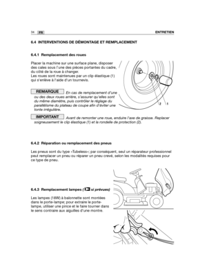 Page 7834FRENTRETIEN
6.4 INTERVENTIONS DE DÉMONTAGE ET REMPLACEMENT
6.4.1 Remplacement des roues
Placer la machine sur une surface plane, disposer
des cales sous l’une des pièces portantes du cadre,
du côté de la roue à changer.
Les roues sont maintenues par un clip élastique (1)
qui senlève à laide dun tournevis.
En cas de remplacement d’une
ou des deux roues arrière, s’assurer quelles sont
du même diamètre, puis contrôler le réglage du
parallélisme du plateau de coupe afin déviter une
tonte irrégulière.
Avant...