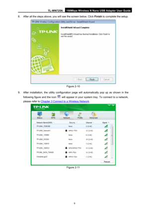 Page 16TL-WN725N 150Mbps Wireless N Nano USB Adapter User Guide 
 
9
8.  After all the steps above, you will see the screen below. Click  Finish to complete the setup. 
 
Figure 2-10 
9.  After installation, the utili ty configuration page will automat ically pop up as shown in the 
following figure and the icon 
  will appear in your system tray. To connect to a network, 
please refer to 
XChapter 3 Connect to a Wireless Network. 
 
Figure 2-11  