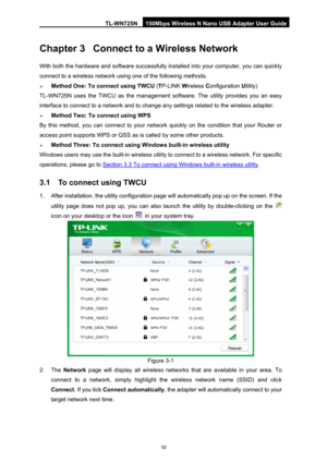 Page 17TL-WN725N 150Mbps Wireless N Nano USB Adapter User Guide 
 
10
Chapter 3 Connect to a Wireless Network 
With both the hardware and software successfully in stalled into your computer, you can quickly 
connect to a wireless network usi ng one of the following methods. 
¾ Method One: To connect using TWCU  (TP-LINK  Wireless C onfiguration  Utility) 
TL-WN725N uses the TWCU as the management so ftware. The utility provides you an easy 
interface to connect to a network and to change any settings related to...
