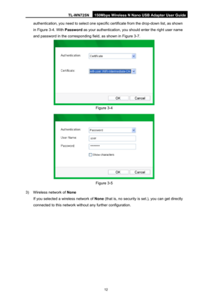 Page 19TL-WN725N 150Mbps Wireless N Nano USB Adapter User Guide 
 
12
authentication, you need to select one specific certificate from the drop-down list, as shown 
in  Figure 3-4. With  Passw
 ord as your authentication, you should enter the right user name 
and password in the correspondi ng field, as shown in Figure 3-7. 
 
Figure 3-4 
 
Figure 3-5 
3)  Wireless network of  None 
If you selected a wireless network of  None (that is, no security is set.), you can get directly 
connected to this network...