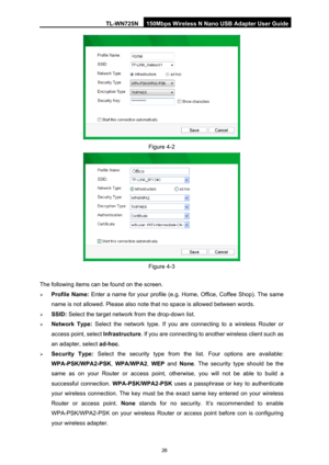 Page 33TL-WN725N 150Mbps Wireless N Nano USB Adapter User Guide 
 
26
 
Figure 4-2 
 
Figure 4-3 
The following items can be found on the screen.   
¾  Profile Name:  Enter a name for your profile (e.g . Home, Office, Coffee Shop). The same 
name is not allowed. Please also note t hat no space is allowed between words.   
¾ SSID:  Select the target network from the drop-down list. 
¾ Network Type:  Select the network type. If you are connecting to a wireless Router or 
access point, select  Infrastructure. If...