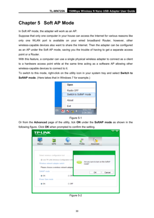 Page 37TL-WN725N 150Mbps Wireless N Nano USB Adapter User Guide 
 
30
Chapter 5 Soft AP Mode 
In Soft AP mode, the adapt er will work as an AP.  
Suppose that only one computer in your house can access the Internet for various reasons like 
only one WLAN port is available on your wired broadband Router, however, other 
wireless-capable devices also want to share t he Internet. Then the adapter can be configured 
as an AP under the Soft AP mode, saving you the trouble of having to get a separate access 
point or...