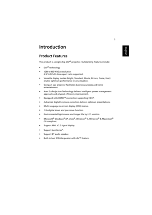 Page 111
EnglishIntroduction
Product Features
This product is a single-chip DLP® projector. Outstanding features include:
•DLP
® technology
•1280 x 800 WXGA resolution
4:3/16:9/Full/L.Box aspect ratio supported.
•Versatile display modes (Bright, Standard, Movie, Picture, Game, User) 
enable optimum performance in any situation.
•Compact size projector facilitates business purposes and home 
entertainment.
•Acer EcoProjeciton Technology delivers Intelligent power management 
approach and physical efficiency...