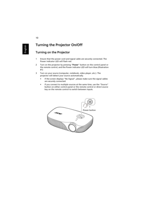 Page 2010
English
Turning the Projector On/Off
Turning on the Projector
1 Ensure that the power cord and signal cable are securely connected. The 
Power indicator LED will flash red.
2 Turn on the projector by pressing Power button on the control panel or 
the remote control, and the Power indicator LED will turn blue.(Illustration 
#1)
3 Turn on your source (computer, notebook, video player ,etc.). The 
projector will detect your source automatically.
• If the screen displays No Signal, please make sure the...