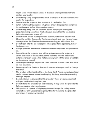 Page 6vi
might cause fire or electric shock. In this case, unplug immediately and 
contact your dealer.
•Do not keep using this product to break or drop it. In this case contact your 
dealer for inspection.
•Do not face the projector lens to the sun. It can lead to fire.
•When switching the projector off, please ensure the projector completes 
its cooling cycle before disconnecting power.
•Do not frequently turn off the main power abruptly or unplug the 
projector during operation. The best way is to wait for...