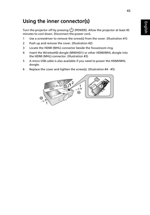 Page 5545
EnglishUsing the inner connector(s)
Turn the projector off by pressing   (POWER). Allow the projector at least 45 
minutes to cool down. Disconnect the power cord.
1 Use a screwdriver to remove the screw(s) from the cover. (Illustration #1)
2 Push up and remove the cover. (Illustration #2)
3 Locate the HDMI (MHL) connector beside the focus/zoom ring.
4 Insert the WirelessHD dongle (MWIHD1) or other HDMI/MHL dongle into 
the HDMI (MHL) connector. (Illustration #3)
5 A micro USB cable is also available...