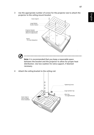 Page 5747
English3 Use the appropriate number of screws for the projector size to attach the 
projector to the ceiling mount bracket.
Note: It is recommended that you keep a reasonable space 
between the bracket and the projector to allow for proper heat 
distribution. Use two washers for extra support, if deemed 
necessary.
4 Attach the ceiling bracket to the ceiling rod.
Smaller WasherLarge Washer
Projector Bracket
Supports projector and 
allows for adjustments   Screw Type B
Spacer
- For heat dissipation...