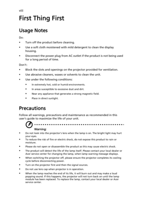 Page 8viii
First Thing First
Usage Notes
Do:
•Turn off the product before cleaning.
•Use a soft cloth moistened with mild detergent to clean the display 
housing.
•Disconnect the power plug from AC outlet if the product is not being used 
for a long period of time.
Dont:
•Block the slots and openings on the projector provided for ventilation.
•Use abrasive cleaners, waxes or solvents to clean the unit.
•Use under the following conditions:
•In extremely hot, cold or humid environments.
•In areas susceptible to...