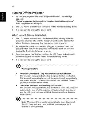 Page 2010
English
Turning Off the Projector
1 To turn the projector off, press the power button. This message 
appears:
Please press power button again to complete the shutdown process
Press the power button again.
2 The LED Power indicator will turn solid red to indicate standby mode.
3 It is now safe to unplug the power cord.
When Instant Resume is selected:
1 The LED Power indicator will turn RED and blink rapidly after the 
projector is turned off, and the fan(s) will continue to operate for 
about 2...