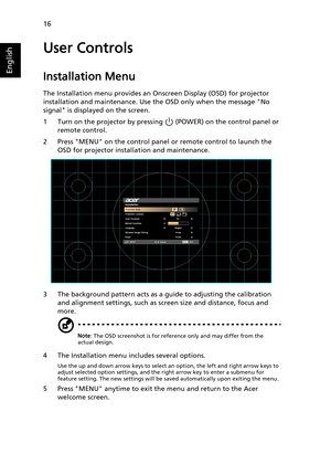 Page 2616
English
User Controls
Installation Menu
The Installation menu provides an Onscreen Display (OSD) for projector 
installation and maintenance. Use the OSD only when the message No 
signal is displayed on the screen. 
1 Turn on the projector by pressing   (POWER) on the control panel or 
remote control.
2 Press MENU on the control panel or remote control to launch the 
OSD for projector installation and maintenance.
3 The background pattern acts as a guide to adjusting the calibration 
and alignment...