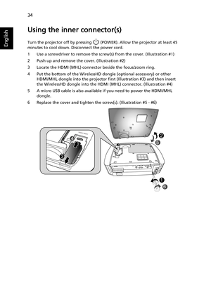 Page 4434
English
Using the inner connector(s)
Turn the projector off by pressing   (POWER). Allow the projector at least 45 
minutes to cool down. Disconnect the power cord.
1 Use a screwdriver to remove the screw(s) from the cover. (Illustration #1)
2 Push up and remove the cover. (Illustration #2)
3 Locate the HDMI (MHL) connector beside the focus/zoom ring.
4 Put the bottom of the WirelessHD dongle (optional accessory) or other 
HDMI/MHL dongle into the projector first (Illustration #3) and then insert 
the...