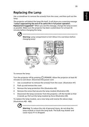 Page 4535
EnglishReplacing the Lamp
Use a screwdriver to remove the screw(s) from the cover, and then pull out the 
lamp.
The projector will detect the lamp life itself. It will show you a warning message 
Lamp is approaching the end of its useful life in full power operation. 
Replacement Suggested! When you see this message, change the lamp as soon 
as possible. Make sure the projector has been cooled down for at least 45 
minutes before changing the lamp.
Warning: Lamp compartment is hot! Allow it to cool...